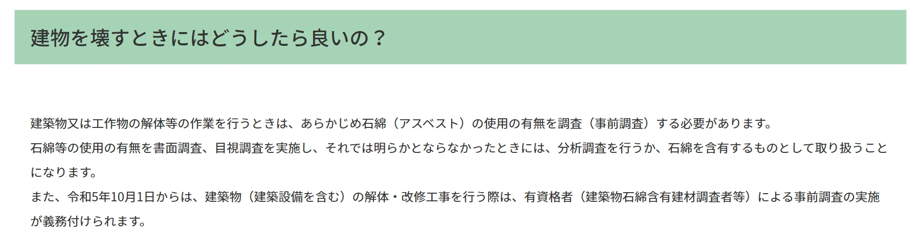 環境省「建物を壊すときにはどうしたら良いの？」。建築物又は工作物の解体等の作業を行うときは、あらかじめ石綿の使用の有無を調査（事前調査）する必要がある。書面調査、目視調査で明らかにならなかったときは、分析調査を行うか、石綿を含有するものとして取り扱う。令和5年10月1日からは、建築物の解体・改修工事を行う際は、有資格者による事前調査の実施が義務付けられる